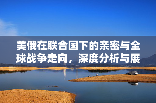 美俄在联合国下的亲密与全球战争走向，深度分析与展望未来战争终结的可能性