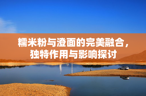 糯米粉与澄面的完美融合，独特作用与影响探讨