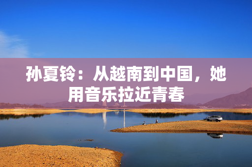 孙夏铃：从越南到中国，她用音乐拉近青春