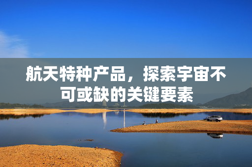 航天特种产品，探索宇宙不可或缺的关键要素