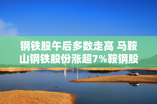 钢铁股午后多数走高 马鞍山钢铁股份涨超7%鞍钢股份上涨6%