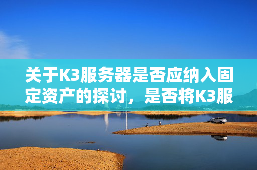 关于K3服务器是否应纳入固定资产的探讨，是否将K3服务器纳入固定资产？