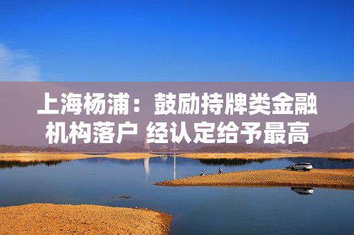 上海杨浦：鼓励持牌类金融机构落户 经认定给予最高1000万元资金支持