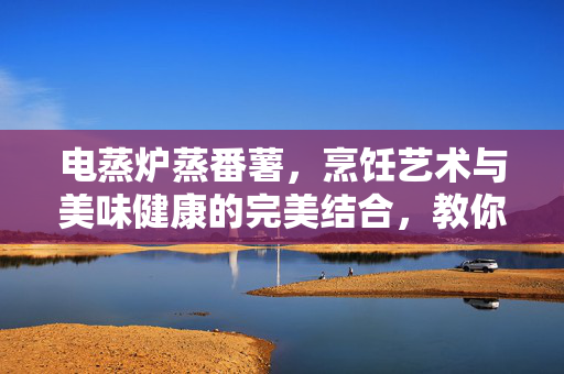 电蒸炉蒸番薯，烹饪艺术与美味健康的完美结合，教你如何蒸出美味番薯！