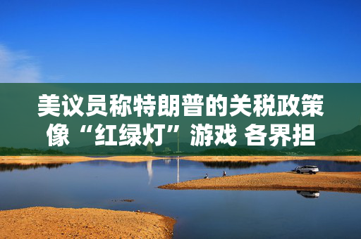 美议员称特朗普的关税政策像“红绿灯”游戏 各界担忧美国衰退风险