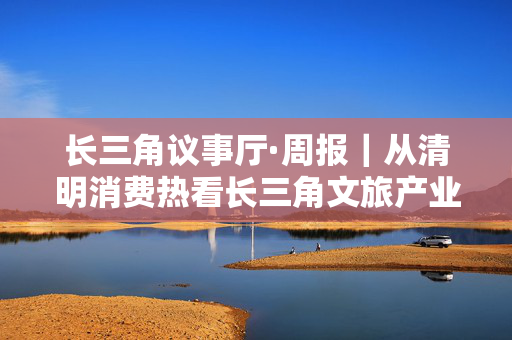 长三角议事厅·周报｜从清明消费热看长三角文旅产业增长密码