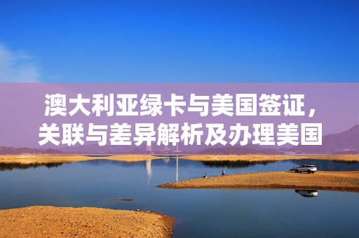 澳大利亚绿卡与美国签证，关联与差异解析及办理美国签证指南