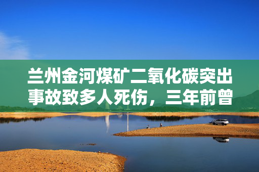 兰州金河煤矿二氧化碳突出事故致多人死伤，三年前曾发生顶板事故