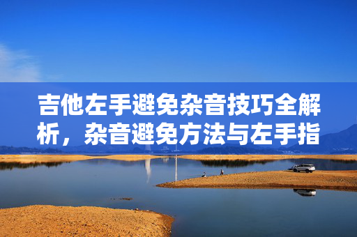 吉他左手避免杂音技巧全解析，杂音避免方法与左手指导