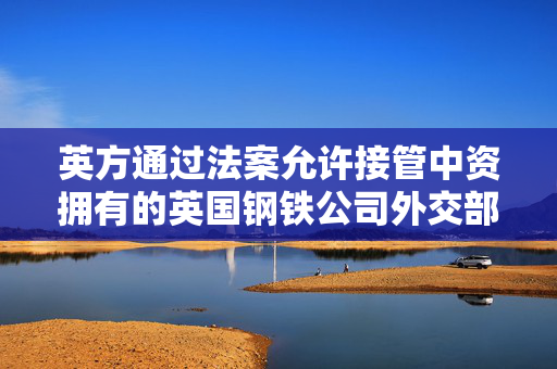 英方通过法案允许接管中资拥有的英国钢铁公司外交部回应