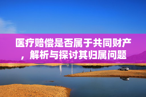 医疗赔偿是否属于共同财产，解析与探讨其归属问题
