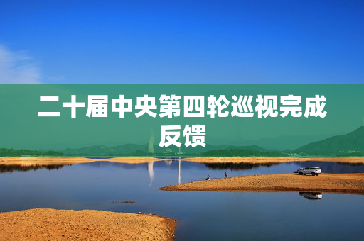 二十届中央第四轮巡视完成反馈