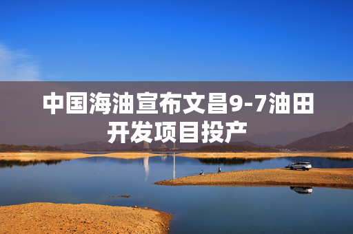 中国海油宣布文昌9-7油田开发项目投产