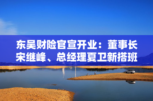 东吴财险官宣开业：董事长宋继峰、总经理夏卫新搭班 五地分公司获批筹建