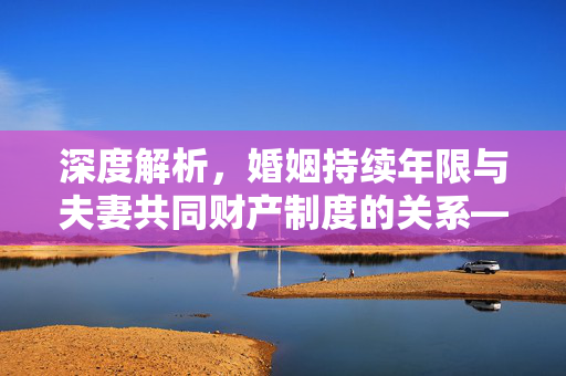 深度解析，婚姻持续年限与夫妻共同财产制度的关系——满几年算共同财产？