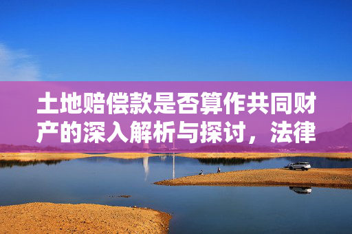 土地赔偿款是否算作共同财产的深入解析与探讨，法律视角下的解读与探讨。