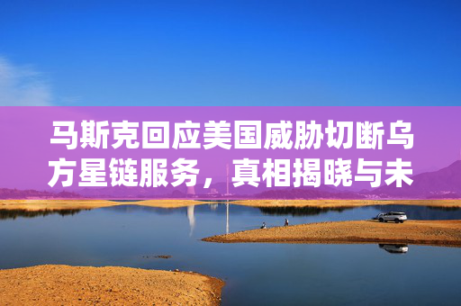 马斯克回应美国威胁切断乌方星链服务，真相揭晓与未来展望