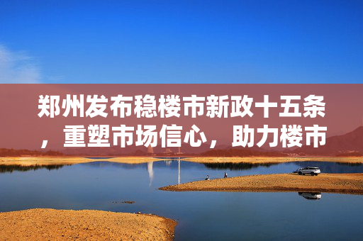 郑州发布稳楼市新政十五条，重塑市场信心，助力楼市平稳发展