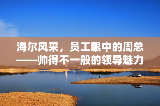 海尔风采，员工眼中的周总——帅得不一般的领导魅力