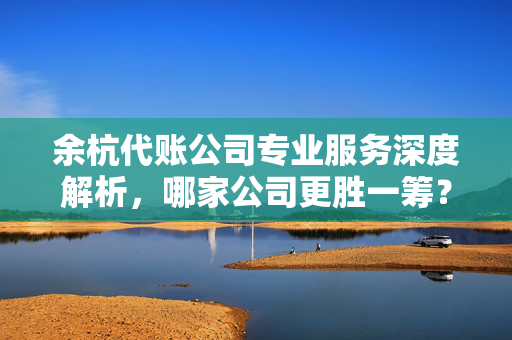 余杭代账公司专业服务深度解析，哪家公司更胜一筹？