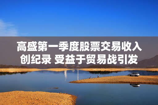高盛第一季度股票交易收入创纪录 受益于贸易战引发的市场动荡