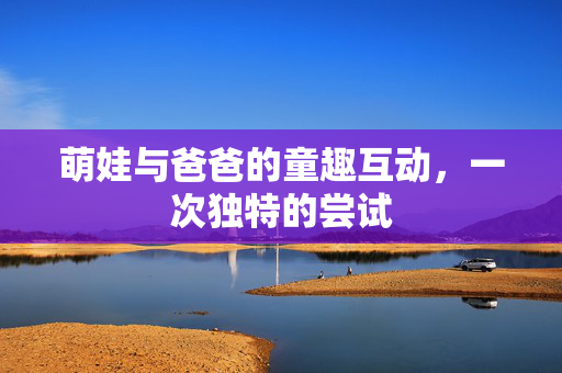 萌娃与爸爸的童趣互动，一次独特的尝试
