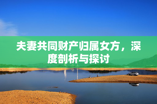夫妻共同财产归属女方，深度剖析与探讨