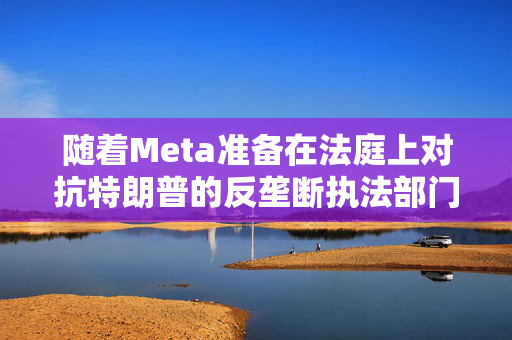 随着Meta准备在法庭上对抗特朗普的反垄断执法部门，扎克伯格的商业帝国岌岌可危