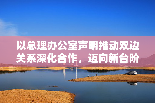 以总理办公室声明推动双边关系深化合作，迈向新台阶