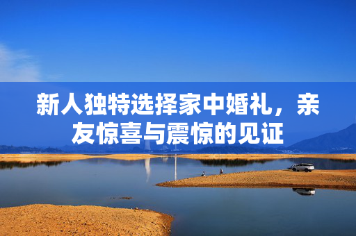 新人独特选择家中婚礼，亲友惊喜与震惊的见证