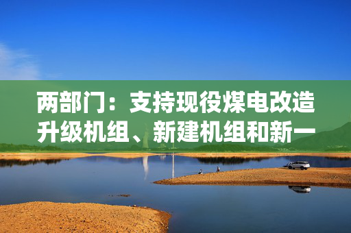 两部门：支持现役煤电改造升级机组、新建机组和新一代煤电试点示范机组与新能源实施联营