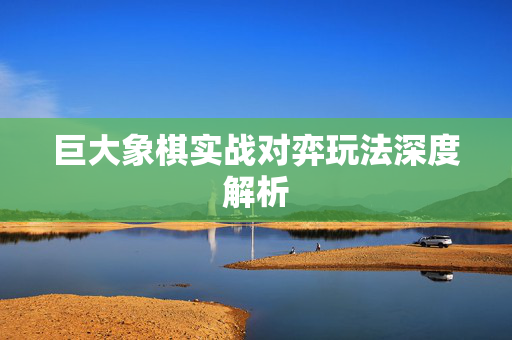 巨大象棋实战对弈玩法深度解析