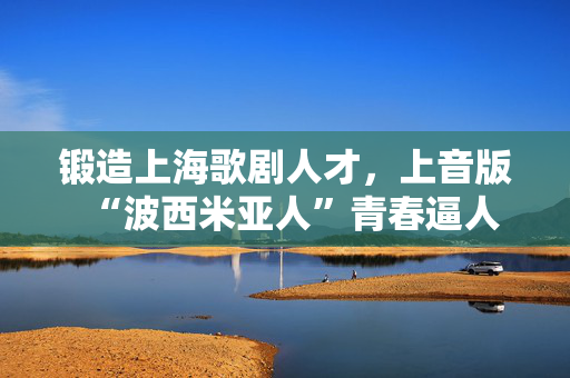 锻造上海歌剧人才，上音版“波西米亚人”青春逼人