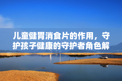 儿童健胃消食片的作用，守护孩子健康的守护者角色解析