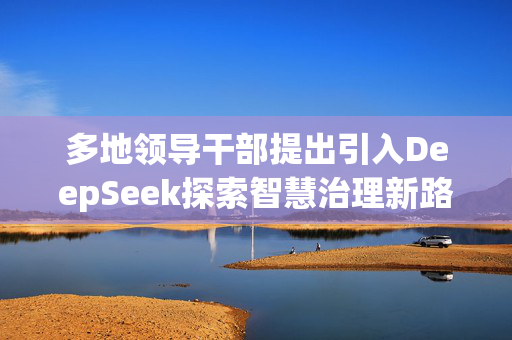 多地领导干部提出引入DeepSeek探索智慧治理新路径的实践探索