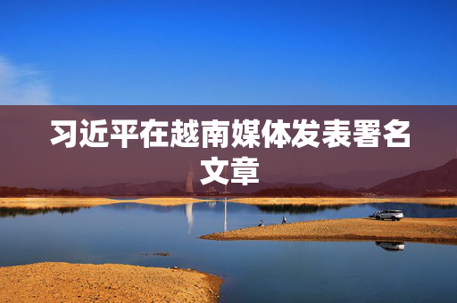 习近平在越南媒体发表署名文章