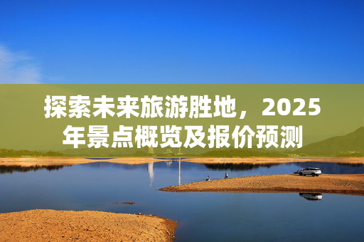 探索未来旅游胜地，2025年景点概览及报价预测