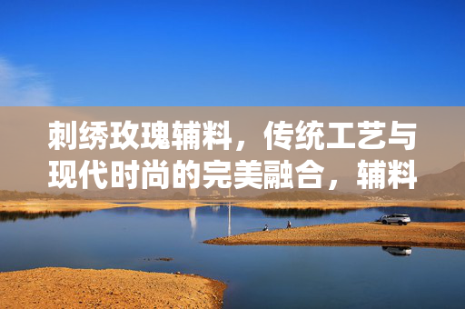 刺绣玫瑰辅料，传统工艺与现代时尚的完美融合，辅料定义与特点解析