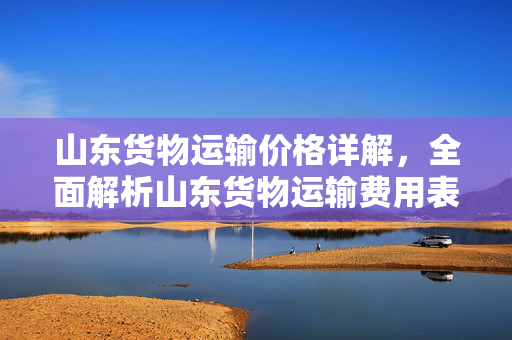 山东货物运输价格详解，全面解析山东货物运输费用表