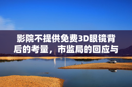 影院不提供免费3D眼镜背后的考量，市监局的回应与决策考量
