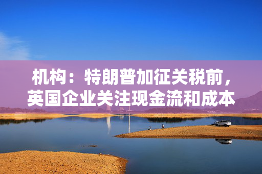 机构：特朗普加征关税前，英国企业关注现金流和成本削减