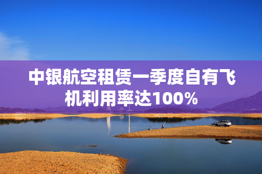 中银航空租赁一季度自有飞机利用率达100%