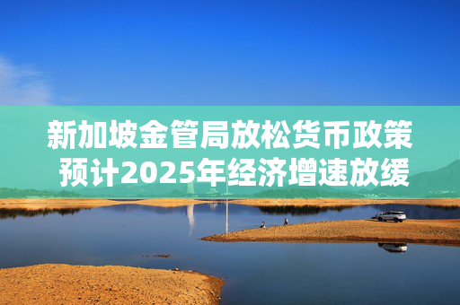 新加坡金管局放松货币政策 预计2025年经济增速放缓