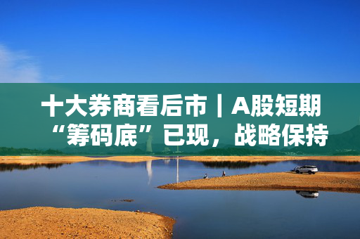 十大券商看后市｜A股短期“筹码底”已现，战略保持乐观