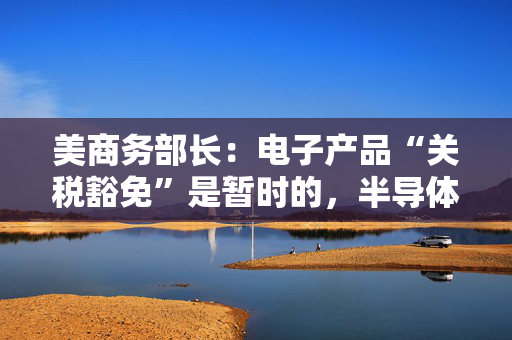 美商务部长：电子产品“关税豁免”是暂时的，半导体行业关税即将来袭！