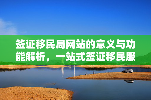 签证移民局网站的意义与功能解析，一站式签证移民服务窗口的解读与探讨