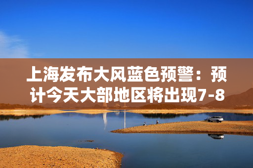 上海发布大风蓝色预警：预计今天大部地区将出现7-8级大风