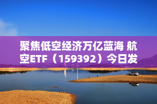聚焦低空经济万亿蓝海 航空ETF（159392）今日发行
