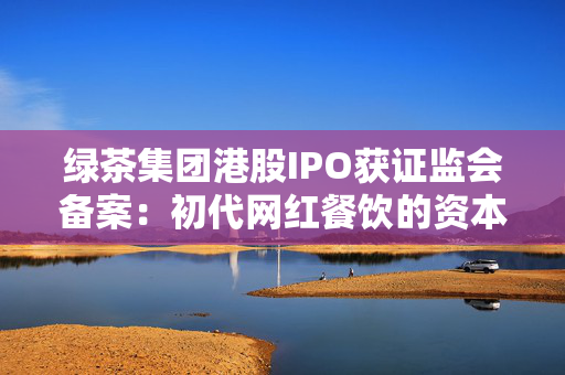绿茶集团港股IPO获证监会备案：初代网红餐饮的资本突围与下沉市场考验