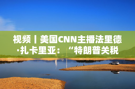 视频丨美国CNN主播法里德·扎卡里亚：“特朗普关税”毫无意义 美国已离不开中国